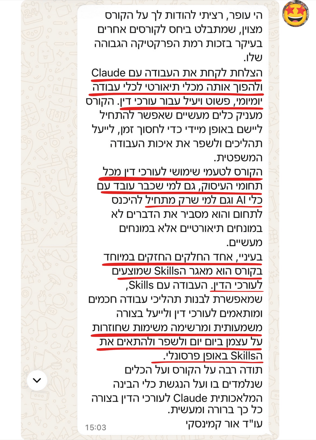 הודעה מעו״ד אור קמינסקי: רציתי להודות לך על הקורס המצוין, שמתבלט ביחס לקורסים אחרים בעיקר בזכות רמת הפרקטיקה הגבוהה שלו. הצלחת לקחת את העבודה עם Claude ולהפוך אותה מכלי תיאורטי לכלי עבודה יומיומי, פשוט ויעיל עבור עורכי דין. אחד החלקים החזקים במיוחד בקורס הוא מאגר ה-Skills שמוצעים לעורכי הדין